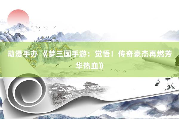 动漫手办 《梦三国手游：觉悟！传奇豪杰再燃芳华热血》