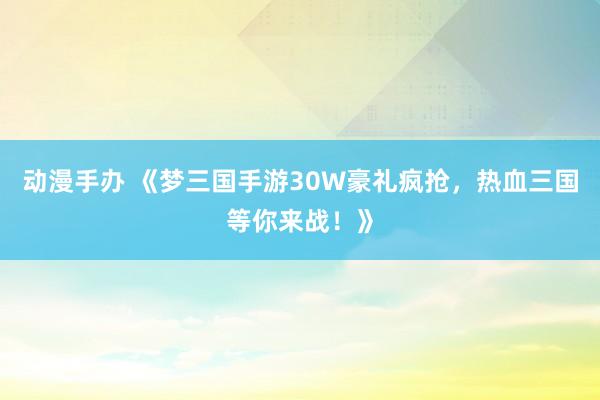 动漫手办 《梦三国手游30W豪礼疯抢，热血三国等你来战！》