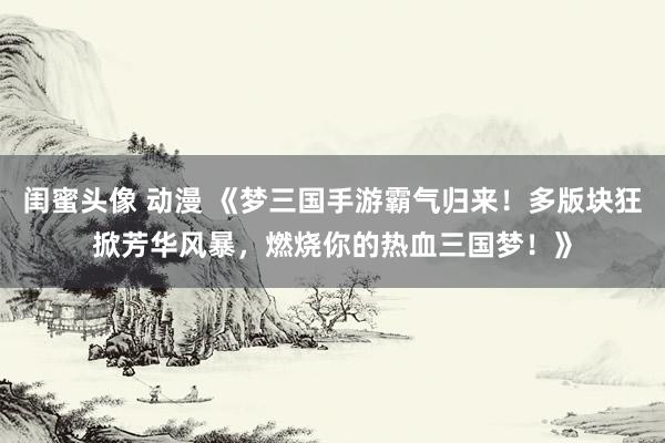闺蜜头像 动漫 《梦三国手游霸气归来！多版块狂掀芳华风暴，燃烧你的热血三国梦！》