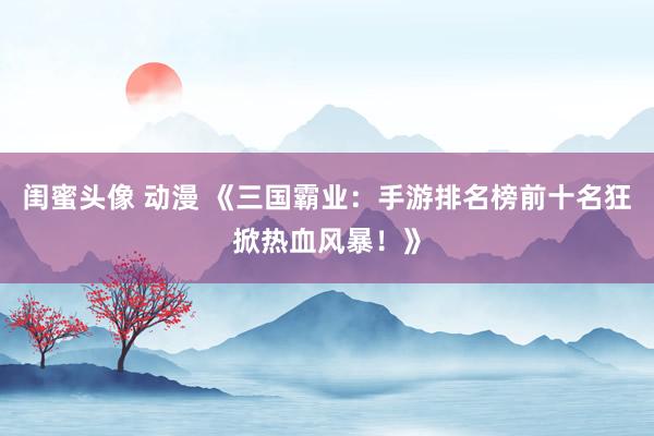 闺蜜头像 动漫 《三国霸业：手游排名榜前十名狂掀热血风暴！》
