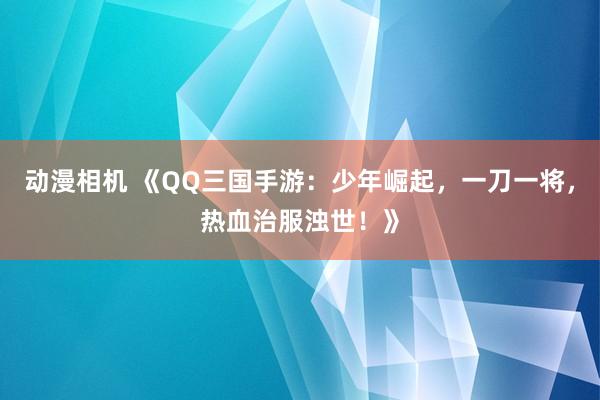 动漫相机 《QQ三国手游：少年崛起，一刀一将，热血治服浊世！》