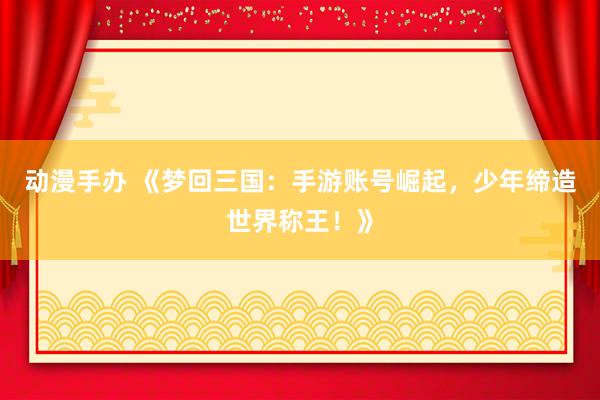 动漫手办 《梦回三国：手游账号崛起，少年缔造世界称王！》
