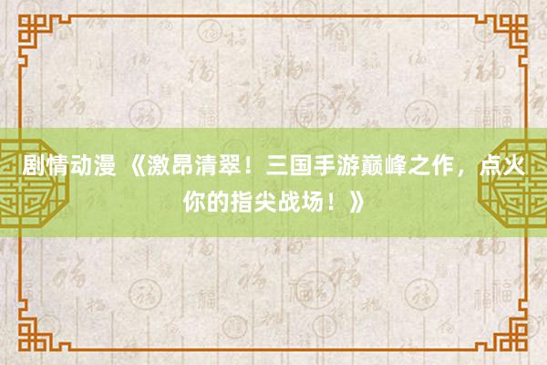 剧情动漫 《激昂清翠！三国手游巅峰之作，点火你的指尖战场！》