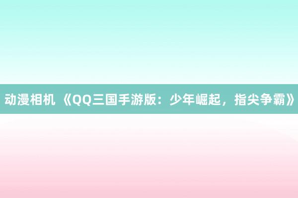 动漫相机 《QQ三国手游版：少年崛起，指尖争霸》