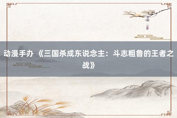 动漫手办 《三国杀成东说念主：斗志粗鲁的王者之战》