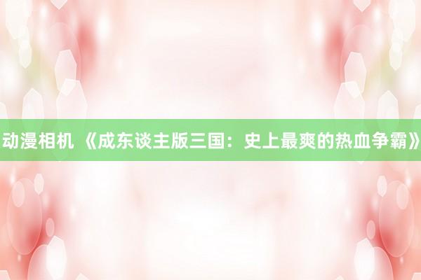 动漫相机 《成东谈主版三国：史上最爽的热血争霸》