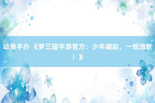 动漫手办 《梦三国手游官方：少年崛起，一统浊世！》