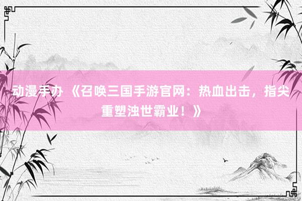 动漫手办 《召唤三国手游官网：热血出击，指尖重塑浊世霸业！》