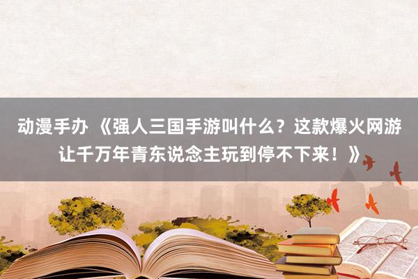 动漫手办 《强人三国手游叫什么？这款爆火网游让千万年青东说念主玩到停不下来！》