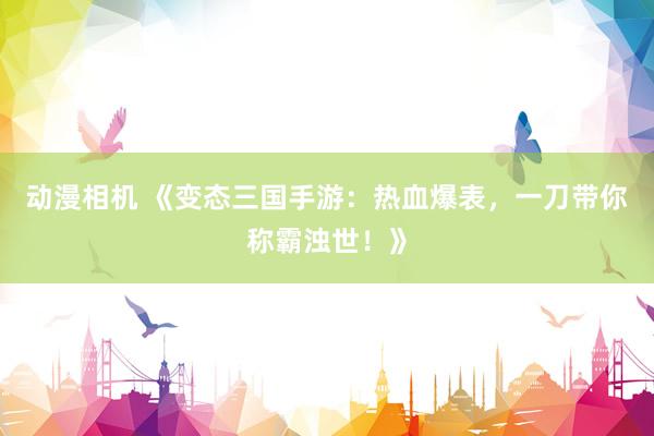 动漫相机 《变态三国手游：热血爆表，一刀带你称霸浊世！》