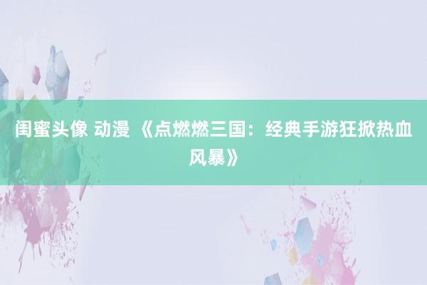 闺蜜头像 动漫 《点燃燃三国：经典手游狂掀热血风暴》