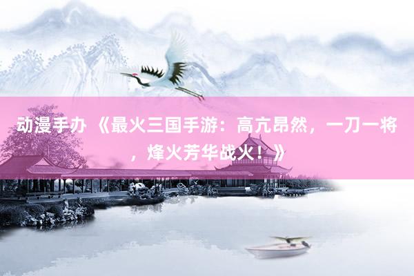 动漫手办 《最火三国手游：高亢昂然，一刀一将，烽火芳华战火！》