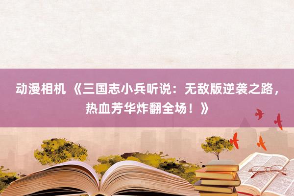 动漫相机 《三国志小兵听说：无敌版逆袭之路，热血芳华炸翻全场！》