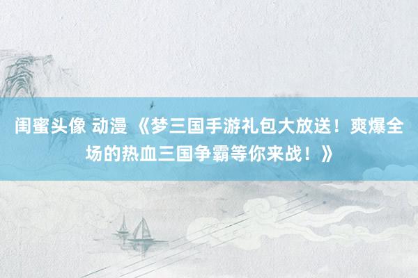 闺蜜头像 动漫 《梦三国手游礼包大放送！爽爆全场的热血三国争霸等你来战！》