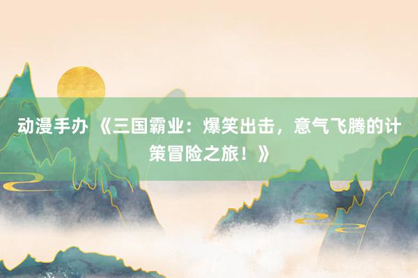 动漫手办 《三国霸业：爆笑出击，意气飞腾的计策冒险之旅！》