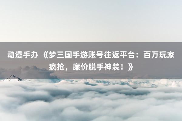 动漫手办 《梦三国手游账号往返平台：百万玩家疯抢，廉价脱手神装！》