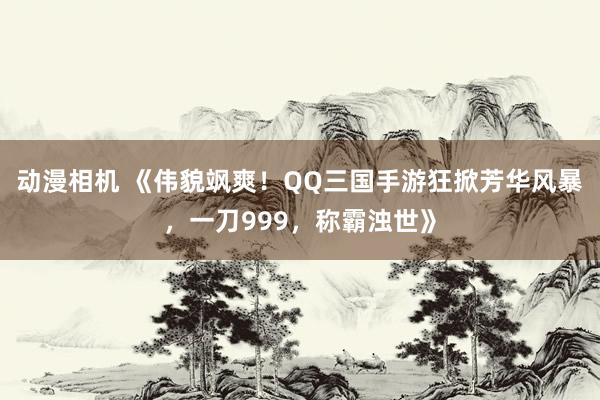 动漫相机 《伟貌飒爽！QQ三国手游狂掀芳华风暴，一刀999，称霸浊世》