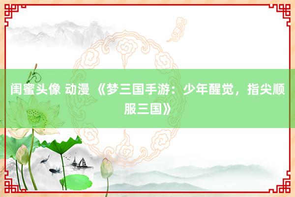 闺蜜头像 动漫 《梦三国手游：少年醒觉，指尖顺服三国》