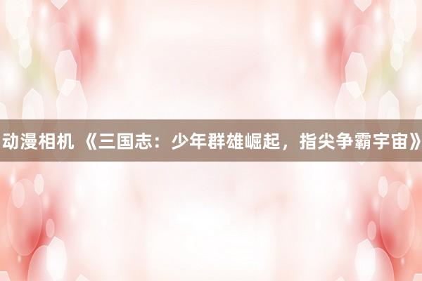 动漫相机 《三国志：少年群雄崛起，指尖争霸宇宙》
