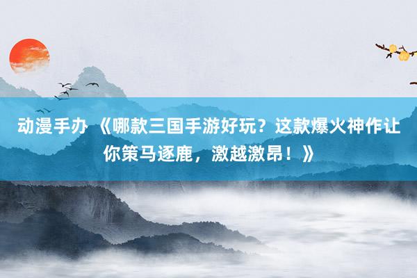 动漫手办 《哪款三国手游好玩？这款爆火神作让你策马逐鹿，激越激昂！》