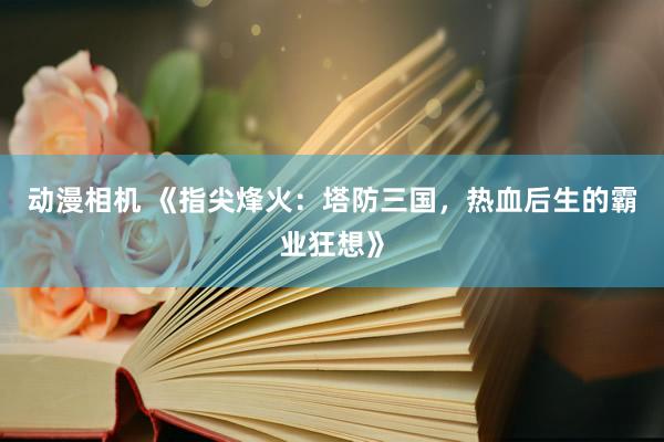 动漫相机 《指尖烽火：塔防三国，热血后生的霸业狂想》