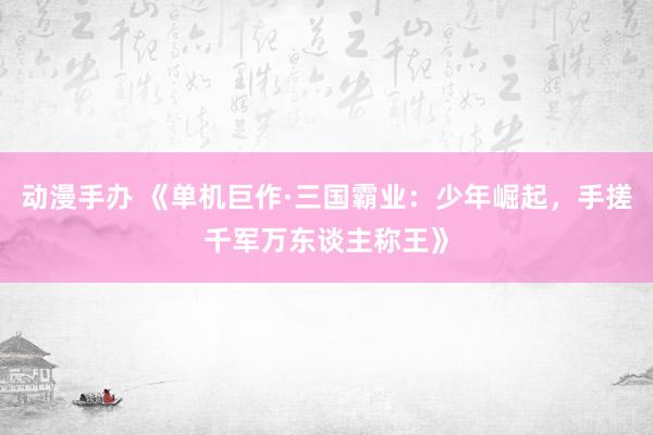 动漫手办 《单机巨作·三国霸业：少年崛起，手搓千军万东谈主称王》