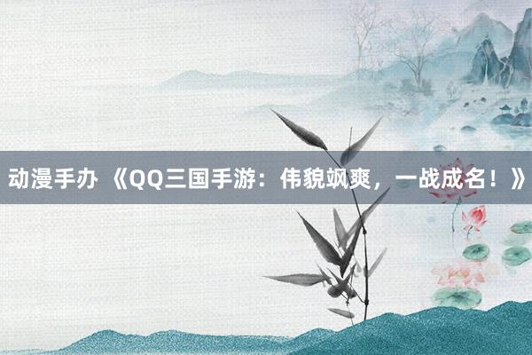 动漫手办 《QQ三国手游：伟貌飒爽，一战成名！》