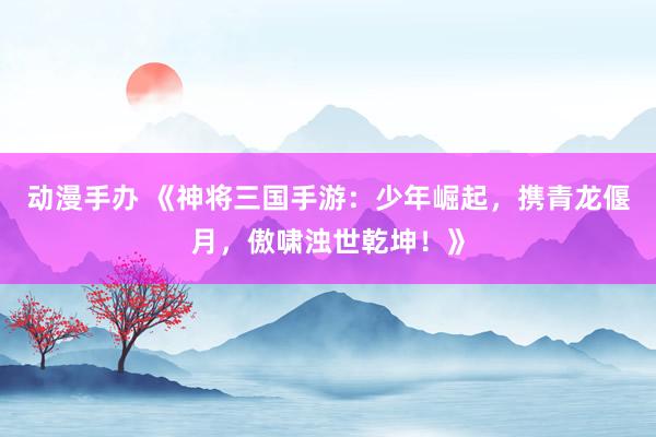 动漫手办 《神将三国手游：少年崛起，携青龙偃月，傲啸浊世乾坤！》