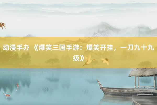 动漫手办 《爆笑三国手游：爆笑开挂，一刀九十九级》