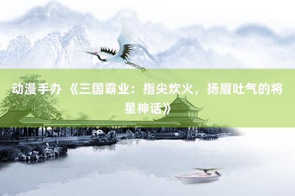 动漫手办 《三国霸业：指尖炊火，扬眉吐气的将星神话》