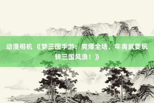 动漫相机 《梦三国手游：爽爆全场，年青就要玩转三国风浪！》