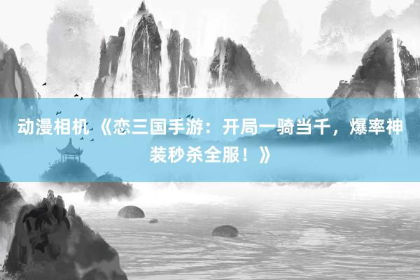 动漫相机 《恋三国手游：开局一骑当千，爆率神装秒杀全服！》