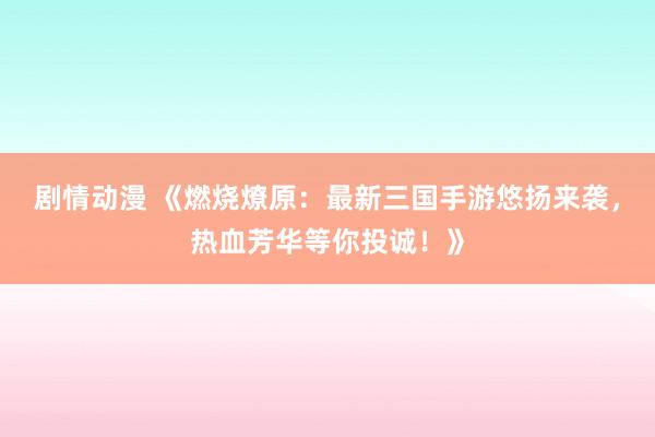 剧情动漫 《燃烧燎原：最新三国手游悠扬来袭，热血芳华等你投诚！》