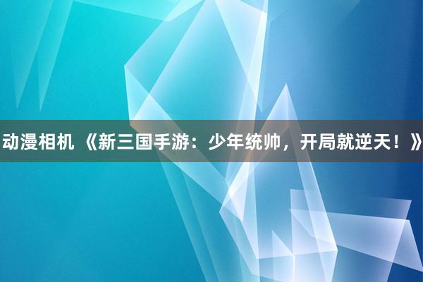 动漫相机 《新三国手游：少年统帅，开局就逆天！》