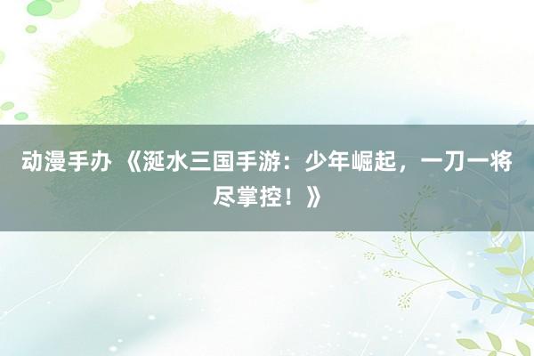 动漫手办 《涎水三国手游：少年崛起，一刀一将尽掌控！》