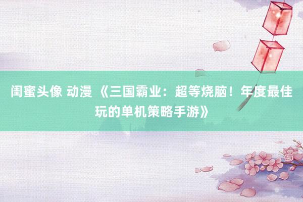 闺蜜头像 动漫 《三国霸业：超等烧脑！年度最佳玩的单机策略手游》