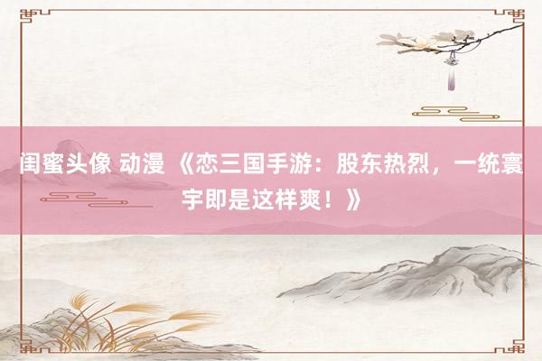 闺蜜头像 动漫 《恋三国手游：股东热烈，一统寰宇即是这样爽！》
