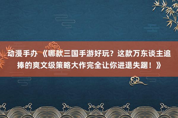 动漫手办 《哪款三国手游好玩？这款万东谈主追捧的爽文级策略大作完全让你进退失踞！》