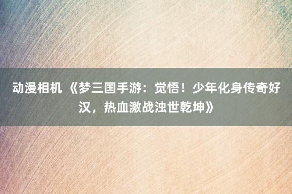 动漫相机 《梦三国手游：觉悟！少年化身传奇好汉，热血激战浊世乾坤》
