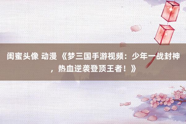 闺蜜头像 动漫 《梦三国手游视频：少年一战封神，热血逆袭登顶王者！》