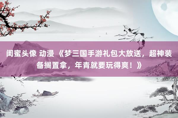 闺蜜头像 动漫 《梦三国手游礼包大放送，超神装备搁置拿，年青就要玩得爽！》