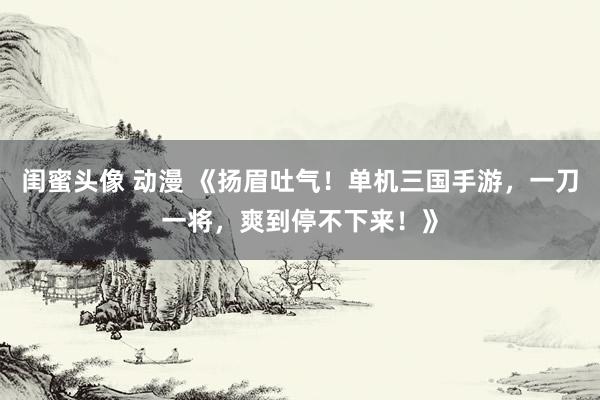 闺蜜头像 动漫 《扬眉吐气！单机三国手游，一刀一将，爽到停不下来！》