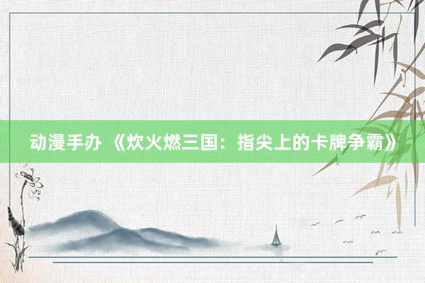 动漫手办 《炊火燃三国：指尖上的卡牌争霸》