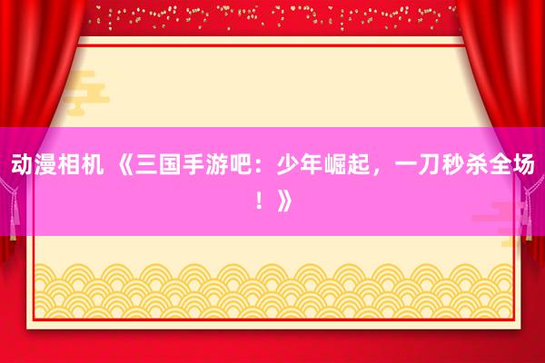 动漫相机 《三国手游吧：少年崛起，一刀秒杀全场！》