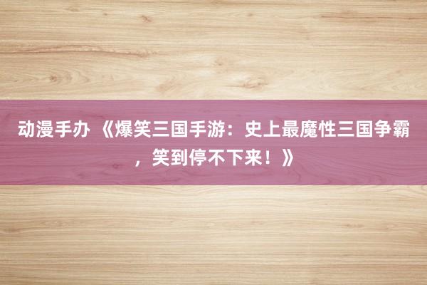 动漫手办 《爆笑三国手游：史上最魔性三国争霸，笑到停不下来！》