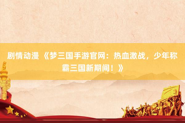 剧情动漫 《梦三国手游官网：热血激战，少年称霸三国新期间！》