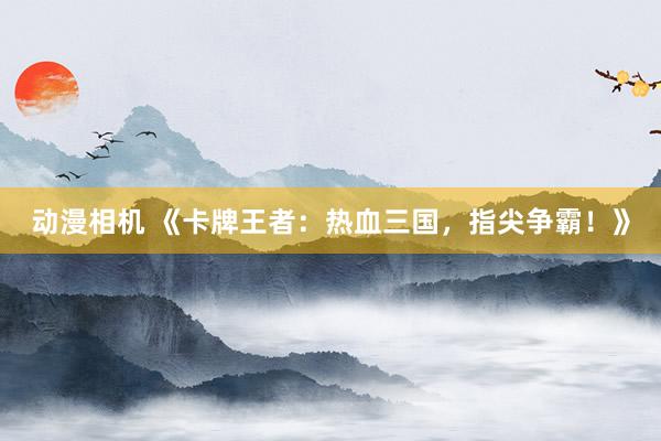 动漫相机 《卡牌王者：热血三国，指尖争霸！》