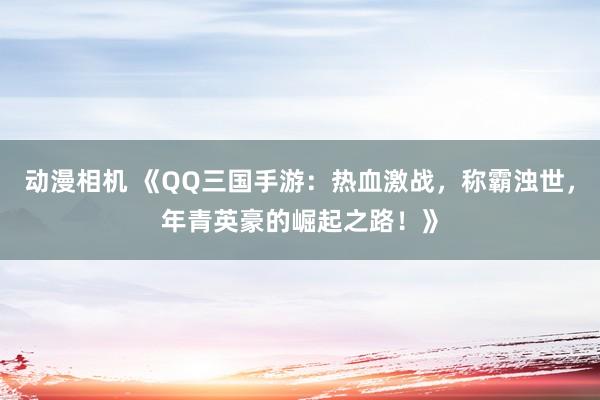 动漫相机 《QQ三国手游：热血激战，称霸浊世，年青英豪的崛起之路！》