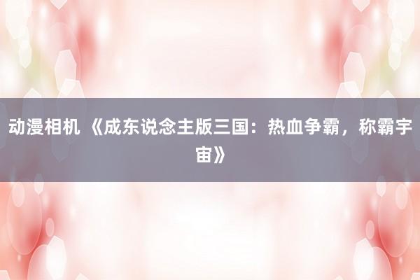 动漫相机 《成东说念主版三国：热血争霸，称霸宇宙》