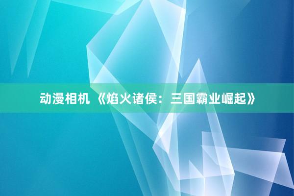 动漫相机 《焰火诸侯：三国霸业崛起》